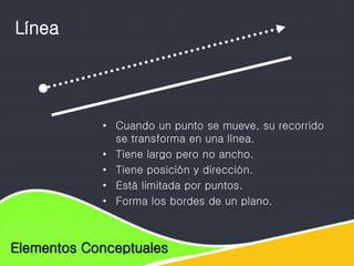 Elementos de diseño
Elementos Conceptuales
Línea
• Cuando un punto se mueve, su recorrido
se transforma en una línea.
• Tiene largo pero no ancho.
• Tiene posición y dirección.
• Está limitada por puntos.
• Forma los bordes de un plano.
 