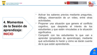 4. Momentos
de la Sesión de
aprendizaje:
INICIO
- Activar los saberes previos mediante preguntas,
diálogo, observación de un video, entre otras
actividades.
- Proponer una situación que genere el conflicto
cognitivo, que despierte el interés de los
estudiantes y que estén vinculadas a la situación
significativa.
- Compartir con los estudiantes lo que van a
aprender (propósitos de aprendizaje), mediante
qué actividades lo harán y cómo se darán cuenta
de lo que están aprendiendo.
 