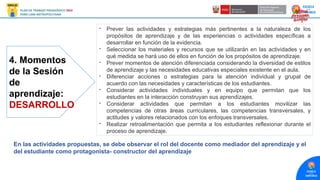 4. Momentos
de la Sesión
de
aprendizaje:
DESARROLLO
- Prever las actividades y estrategias más pertinentes a la naturaleza de los
propósitos de aprendizaje y de las experiencias o actividades específicas a
desarrollar en función de la evidencia.
- Seleccionar los materiales y recursos que se utilizarán en las actividades y en
qué medida se hará uso de ellos en función de los propósitos de aprendizaje.
- Prever momentos de atención diferenciada considerando la diversidad de estilos
de aprendizaje y las necesidades educativas especiales existente en el aula.
- Diferenciar acciones o estrategias para la atención individual y grupal de
acuerdo con las necesidades y características de los estudiantes.
- Considerar actividades individuales y en equipo que permitan que los
estudiantes en la interacción construyan sus aprendizajes.
- Considerar actividades que permitan a los estudiantes movilizar las
competencias de otras áreas curriculares, las competencias transversales, y
actitudes y valores relacionados con los enfoques transversales.
- Realizar retroalimentación que permita a los estudiantes reflexionar durante el
proceso de aprendizaje.
En las actividades propuestas, se debe observar el rol del docente como mediador del aprendizaje y el
del estudiante como protagonista- constructor del aprendizaje
 