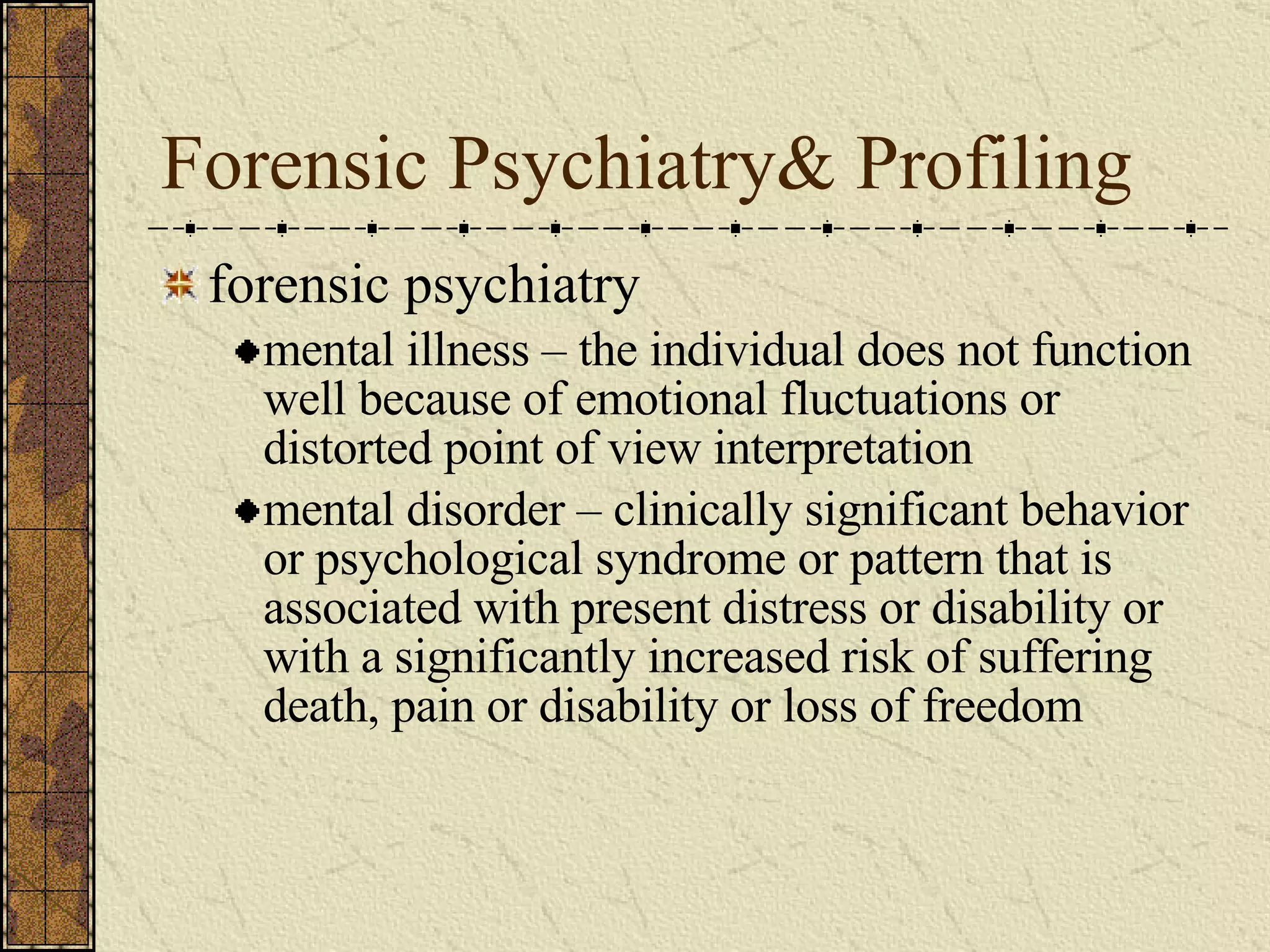Forensic Psychiatry& Profiling forensic psychiatry mental illness – the individual does not function well because of emotional fluctuations or distorted point of view interpretation mental disorder – clinically significant behavior or psychological syndrome or pattern that is associated with present distress or disability or with a significantly increased risk of suffering death, pain or disability or loss of freedom 