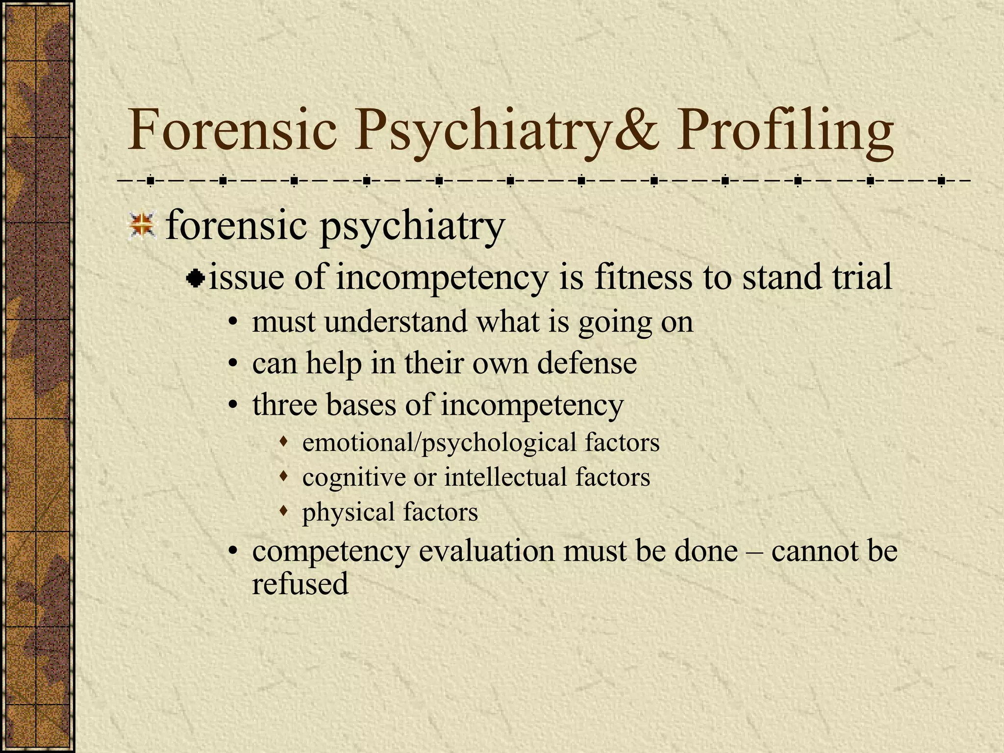 Forensic Psychiatry& Profiling forensic psychiatry issue of incompetency is fitness to stand trial must understand what is going on can help in their own defense three bases of incompetency emotional/psychological factors cognitive or intellectual factors physical factors competency evaluation must be done – cannot be refused 