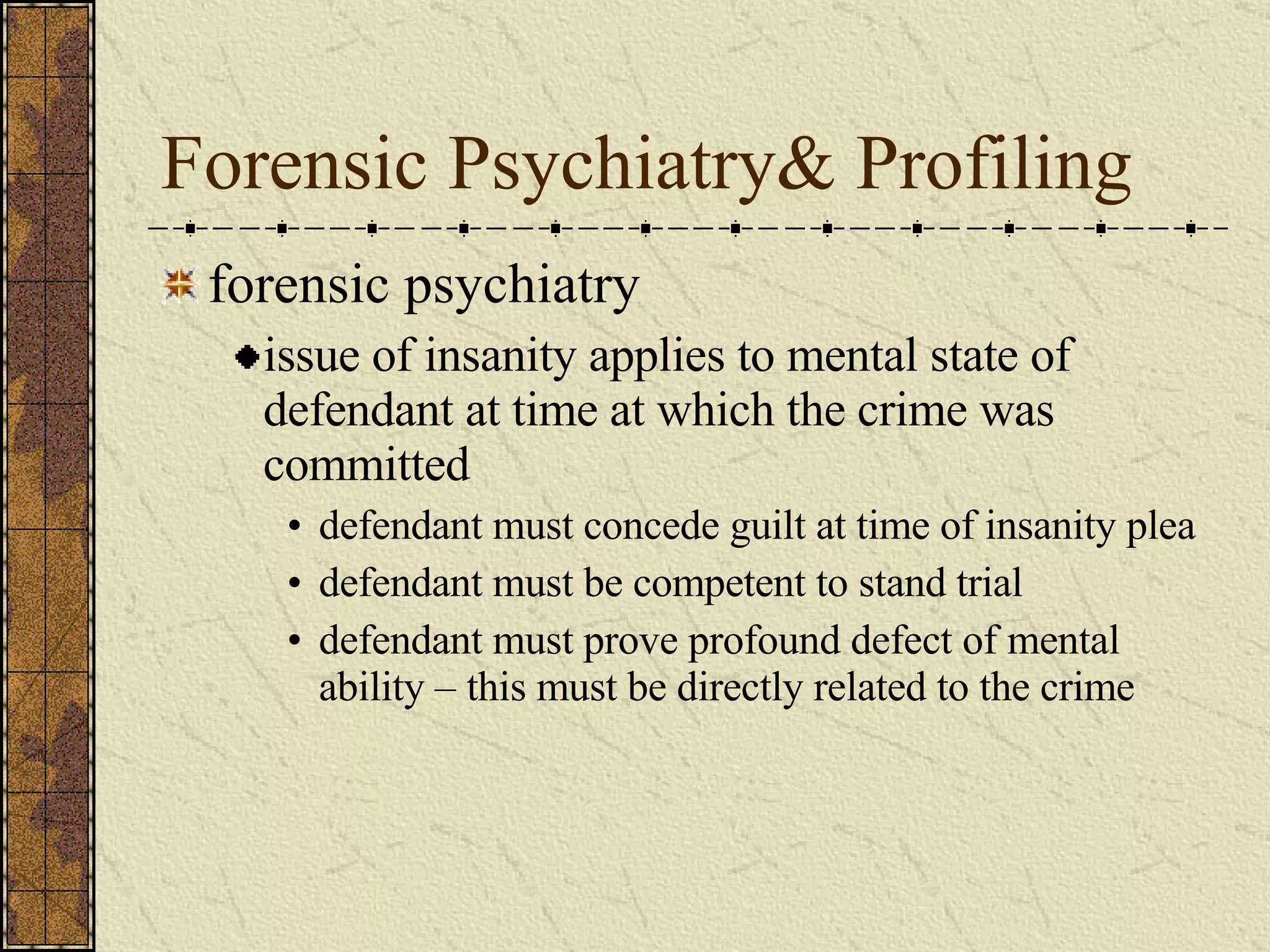 Forensic Psychiatry& Profiling forensic psychiatry issue of insanity applies to mental state of defendant at time at which the crime was committed defendant must concede guilt at time of insanity plea defendant must be competent to stand trial defendant must prove profound defect of mental ability – this must be directly related to the crime 