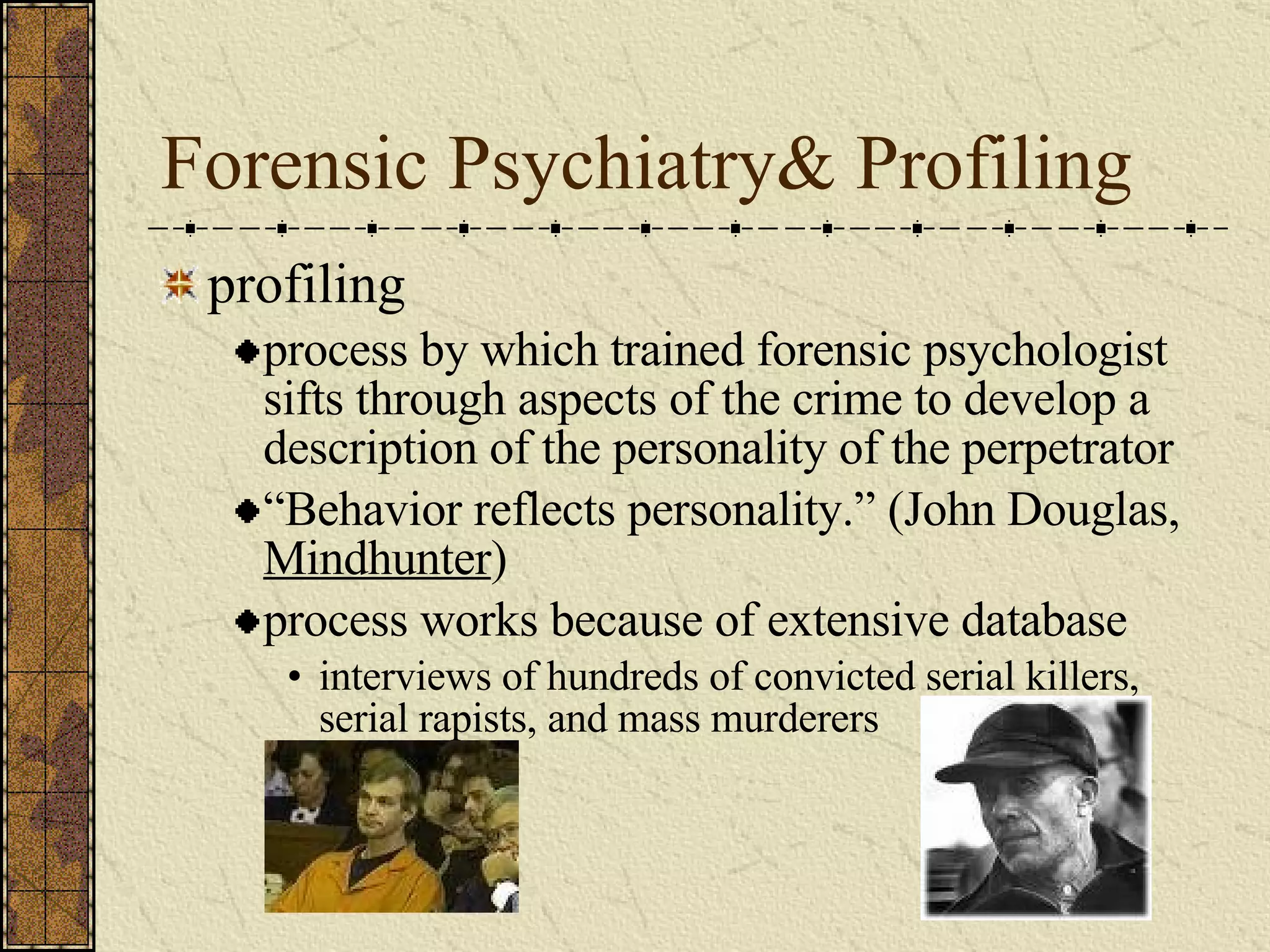 Forensic Psychiatry& Profiling profiling process by which trained forensic psychologist sifts through aspects of the crime to develop a description of the personality of the perpetrator “ Behavior reflects personality.” (John Douglas,  Mindhunter ) process works because of extensive database interviews of hundreds of convicted serial killers, serial rapists, and mass murderers 