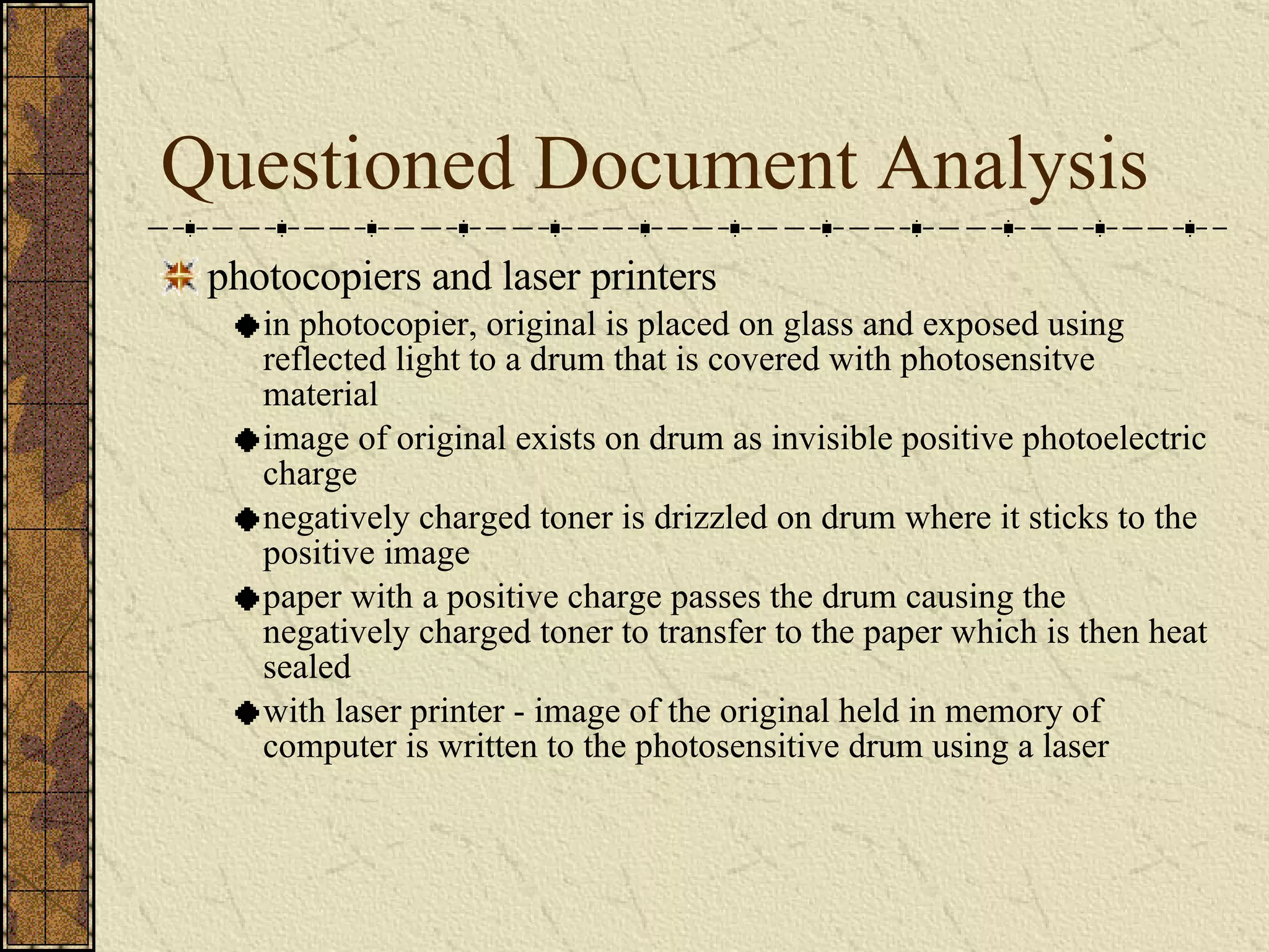 Questioned Document Analysis photocopiers and laser printers in photocopier, original is placed on glass and exposed using reflected light to a drum that is covered with photosensitve material image of original exists on drum as invisible positive photoelectric charge negatively charged toner is drizzled on drum where it sticks to the positive image paper with a positive charge passes the drum causing the negatively charged toner to transfer to the paper which is then heat sealed with laser printer - image of the original held in memory of computer is written to the photosensitive drum using a laser 