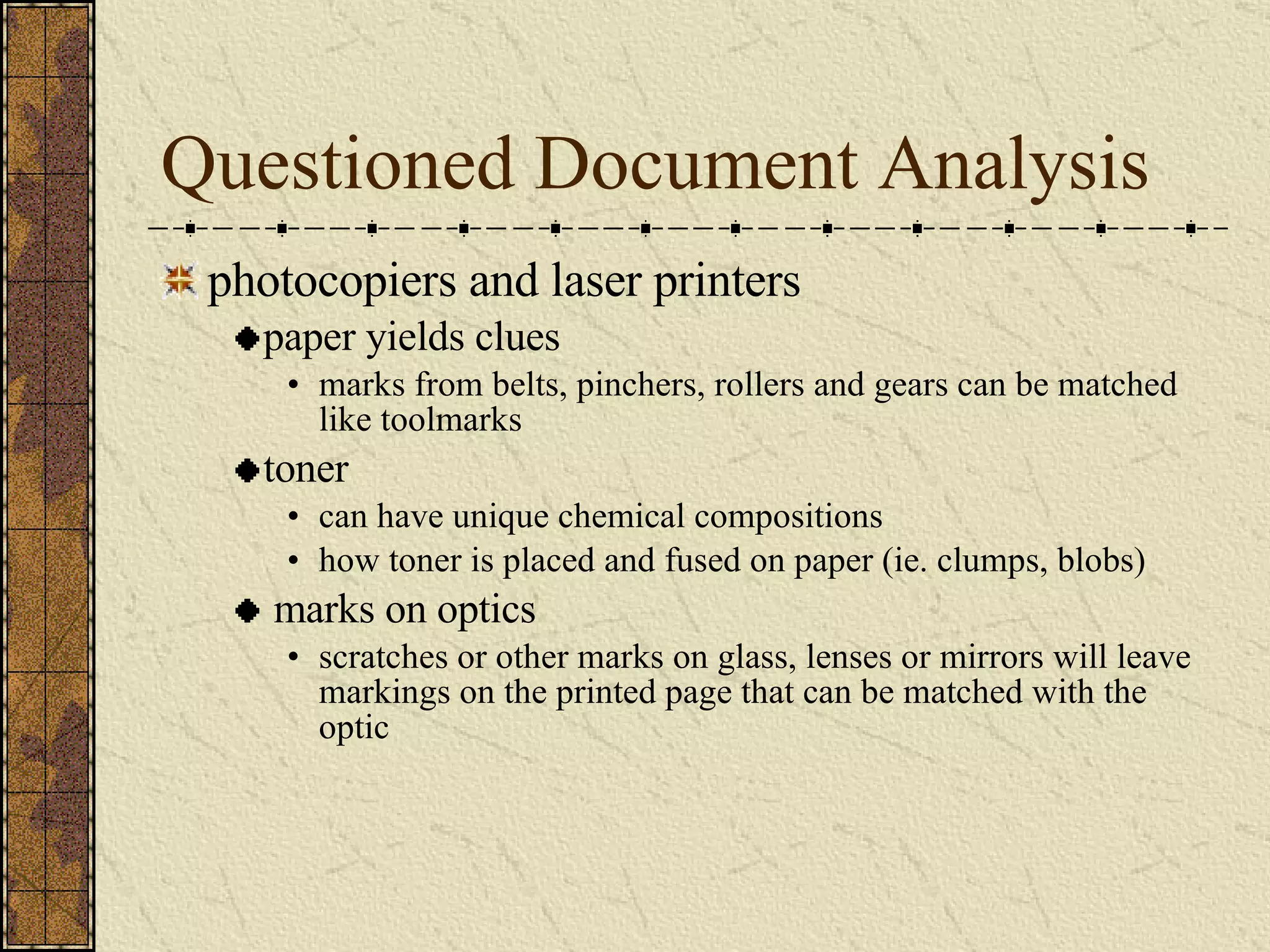 Questioned Document Analysis photocopiers and laser printers paper yields clues marks from belts, pinchers, rollers and gears can be matched like toolmarks toner can have unique chemical compositions how toner is placed and fused on paper (ie. clumps, blobs) marks on optics scratches or other marks on glass, lenses or mirrors will leave markings on the printed page that can be matched with the optic 