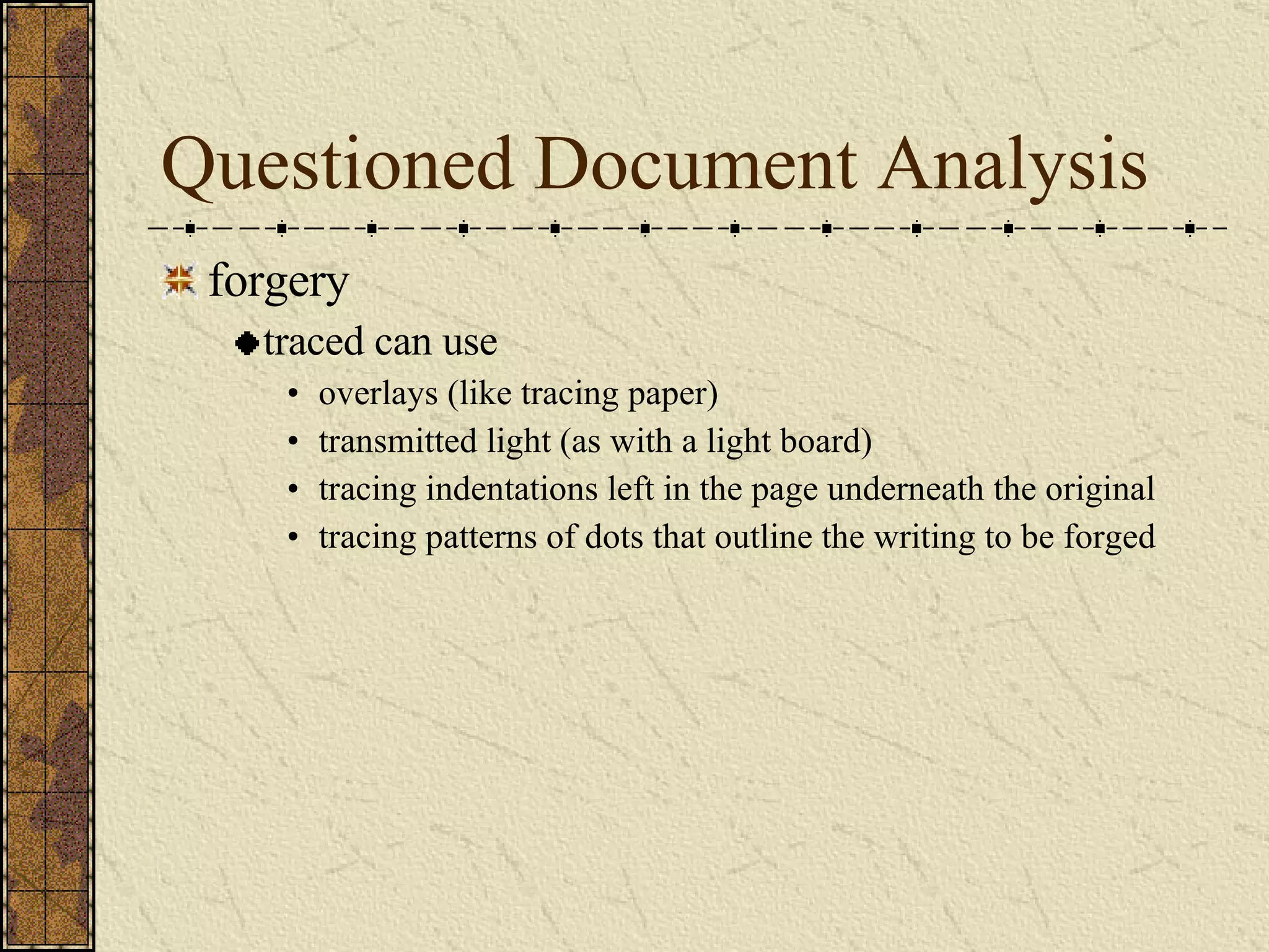 Questioned Document Analysis forgery traced can use overlays (like tracing paper) transmitted light (as with a light board) tracing indentations left in the page underneath the original  tracing patterns of dots that outline the writing to be forged 