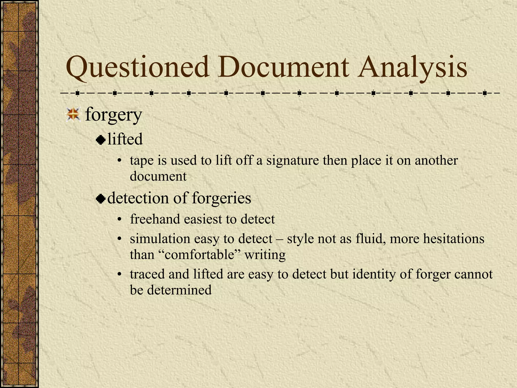 Questioned Document Analysis forgery lifted tape is used to lift off a signature then place it on another document detection of forgeries freehand easiest to detect simulation easy to detect – style not as fluid, more hesitations than “comfortable” writing traced and lifted are easy to detect but identity of forger cannot be determined 