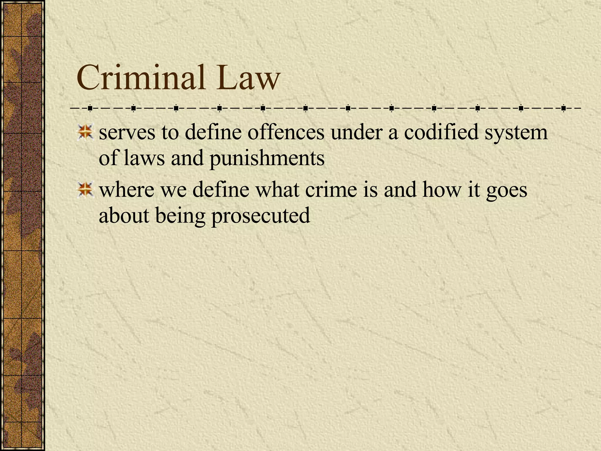 Criminal Law serves to define offences under a codified system of laws and punishments where we define what crime is and how it goes about being prosecuted 