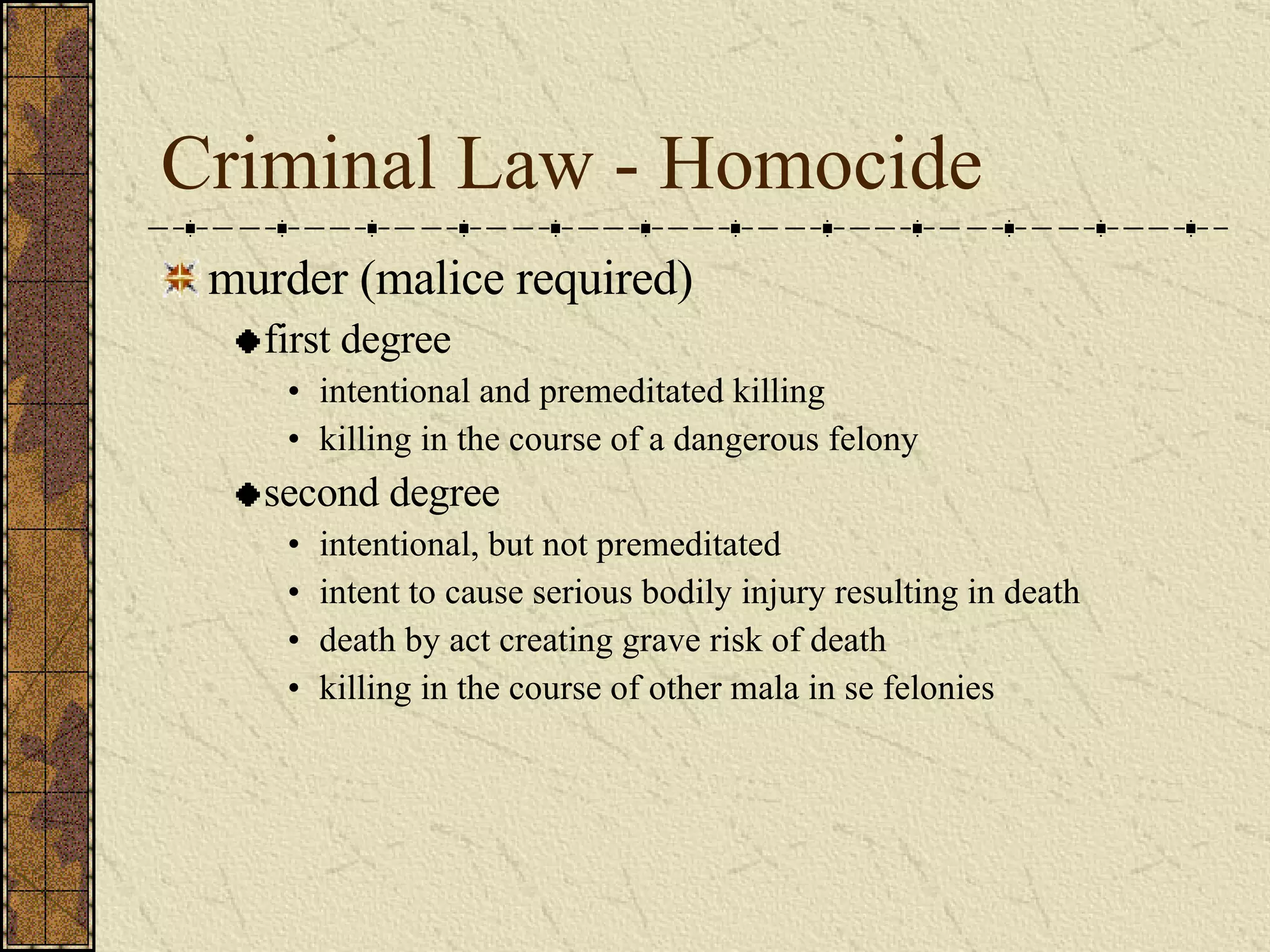 Criminal Law - Homocide murder (malice required) first degree intentional and premeditated killing killing in the course of a dangerous felony second degree intentional, but not premeditated intent to cause serious bodily injury resulting in death death by act creating grave risk of death killing in the course of other mala in se felonies 