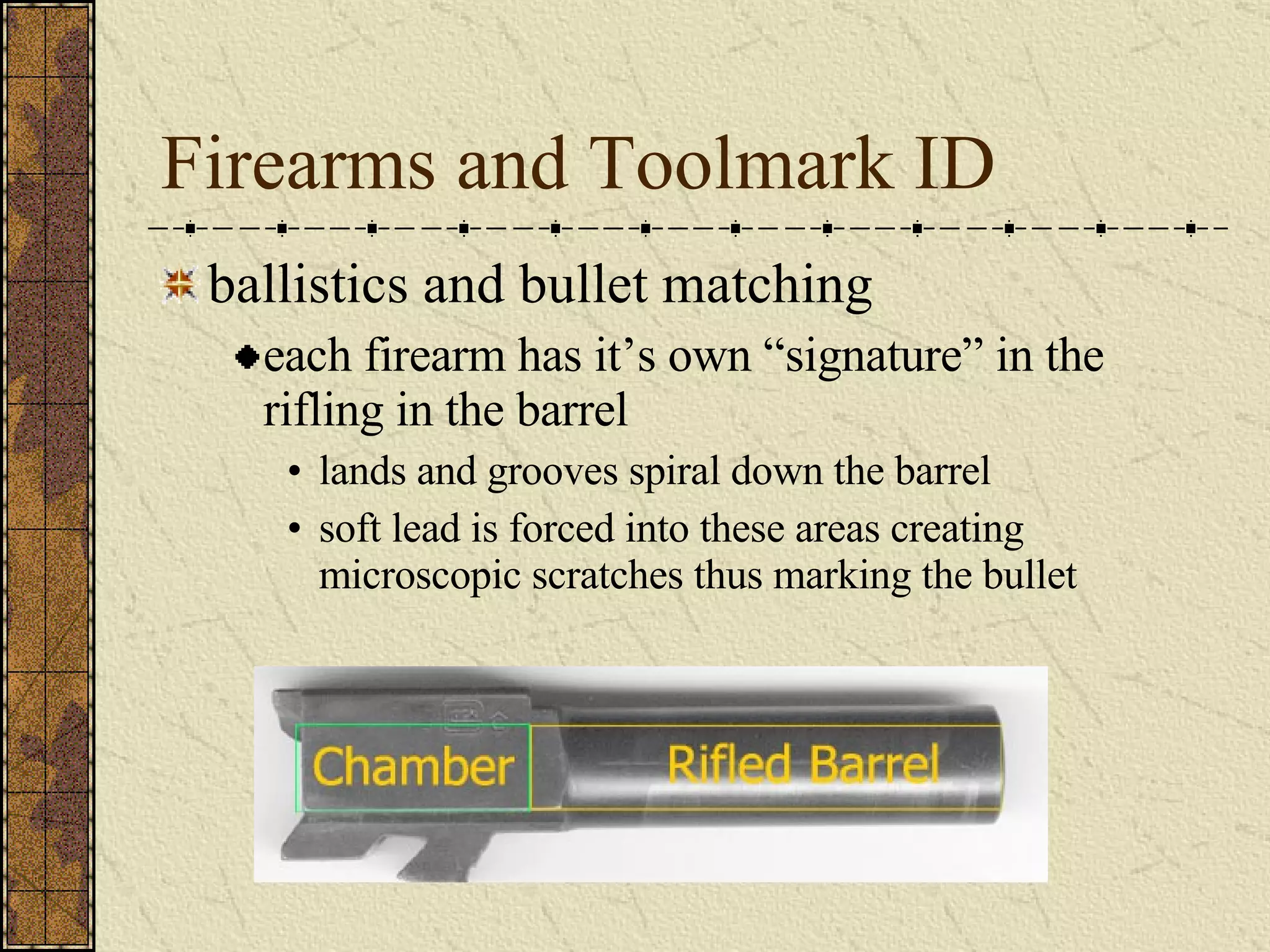 Firearms and Toolmark ID ballistics and bullet matching each firearm has it’s own “signature” in the rifling in the barrel lands and grooves spiral down the barrel soft lead is forced into these areas creating microscopic scratches thus marking the bullet 