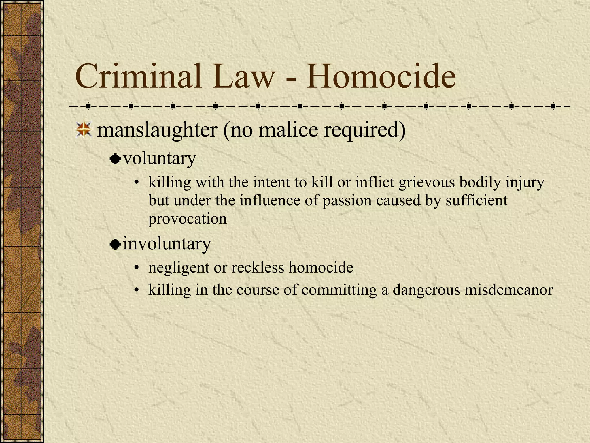 Criminal Law - Homocide manslaughter (no malice required) voluntary killing with the intent to kill or inflict grievous bodily injury but under the influence of passion caused by sufficient provocation involuntary negligent or reckless homocide killing in the course of committing a dangerous misdemeanor 