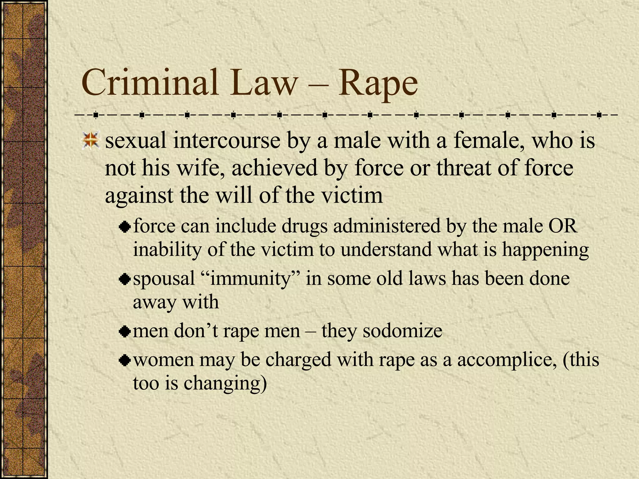 Criminal Law – Rape sexual intercourse by a male with a female, who is not his wife, achieved by force or threat of force against the will of the victim force can include drugs administered by the male OR inability of the victim to understand what is happening spousal “immunity” in some old laws has been done away with men don’t rape men – they sodomize women may be charged with rape as a accomplice, (this too is changing) 