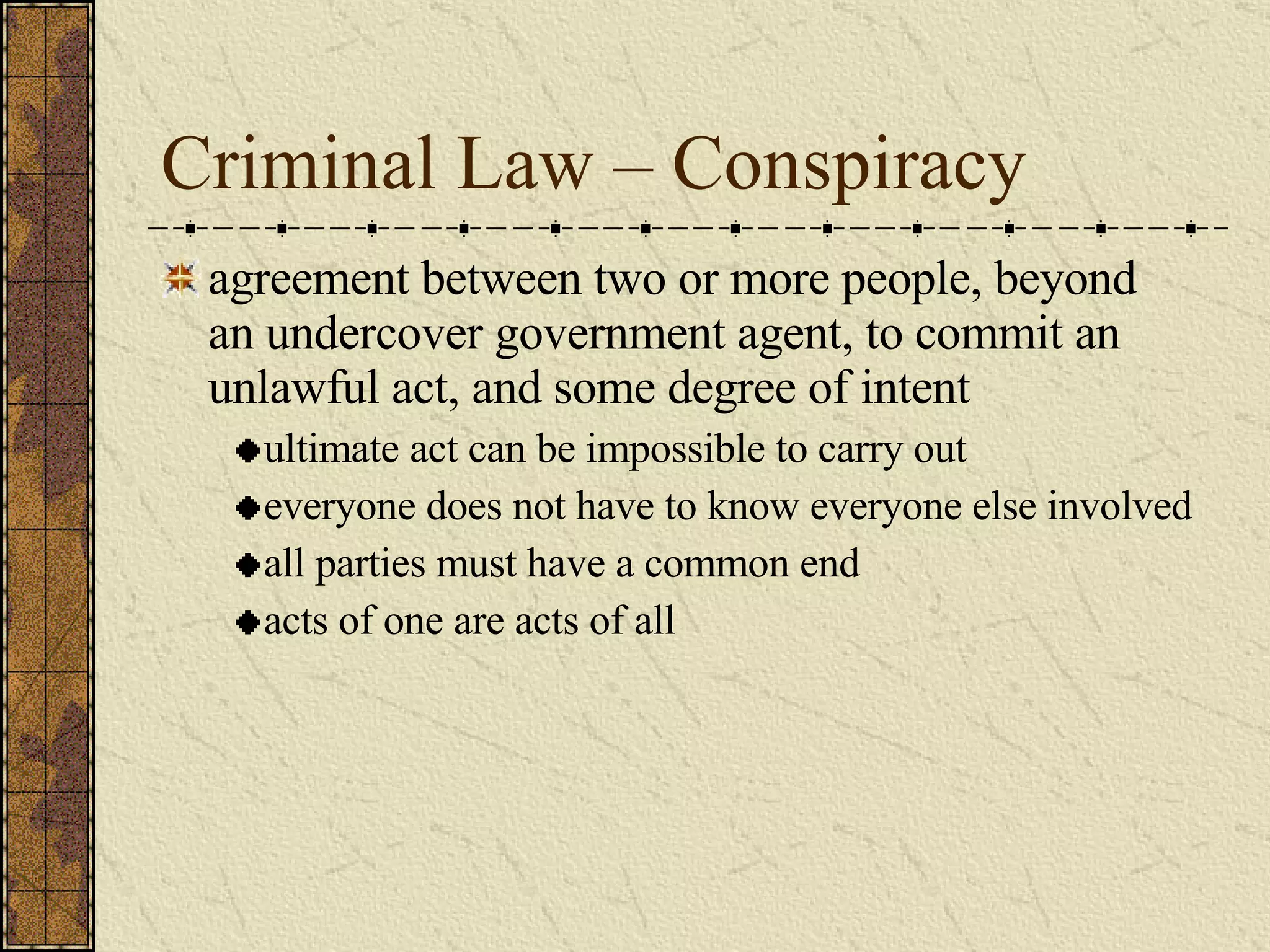 Criminal Law – Conspiracy agreement between two or more people, beyond an undercover government agent, to commit an unlawful act, and some degree of intent ultimate act can be impossible to carry out everyone does not have to know everyone else involved all parties must have a common end acts of one are acts of all 