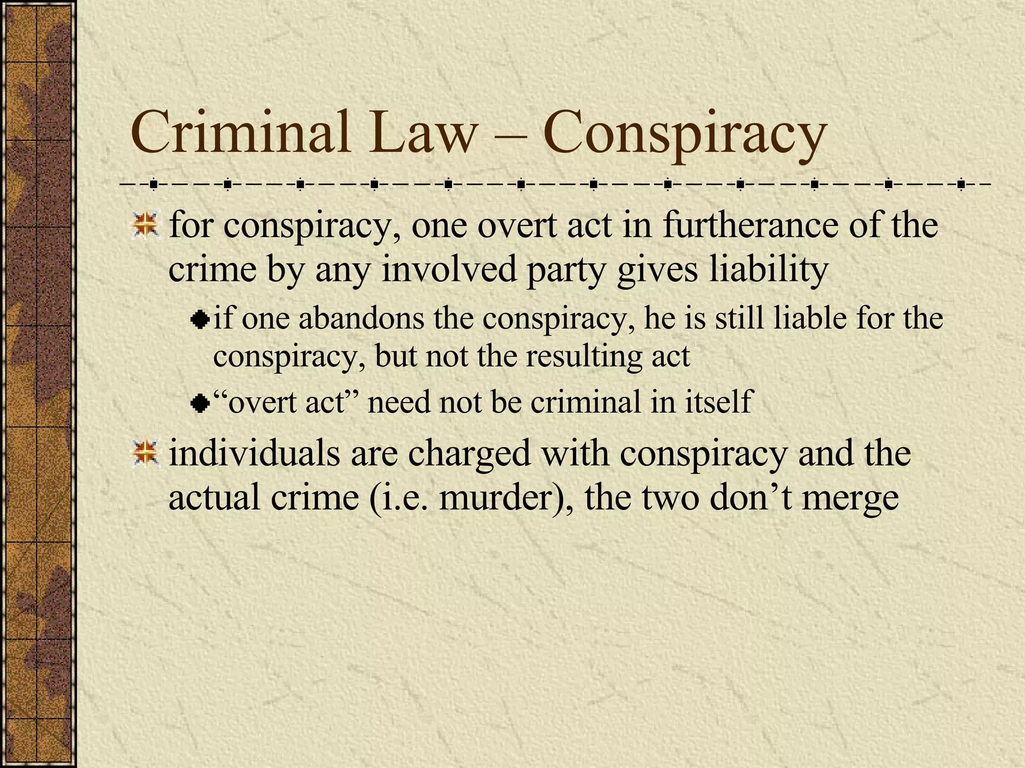 Criminal Law – Conspiracy for conspiracy, one overt act in furtherance of the crime by any involved party gives liability if one abandons the conspiracy, he is still liable for the conspiracy, but not the resulting act “ overt act” need not be criminal in itself individuals are charged with conspiracy and the actual crime (i.e. murder), the two don’t merge 