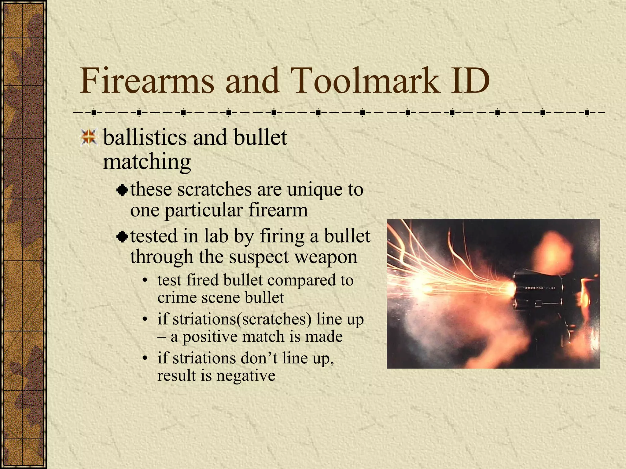 Firearms and Toolmark ID ballistics and bullet matching these scratches are unique to one particular firearm tested in lab by firing a bullet through the suspect weapon test fired bullet compared to crime scene bullet if striations(scratches) line up – a positive match is made if striations don’t line up, result is negative 