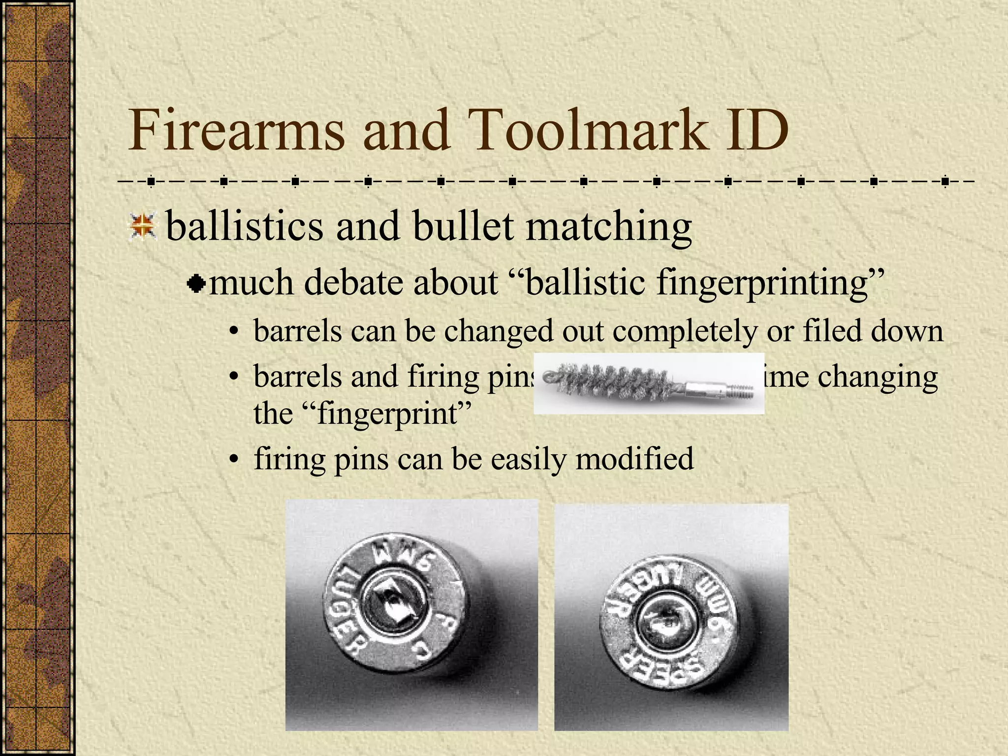 Firearms and Toolmark ID ballistics and bullet matching much debate about “ballistic fingerprinting” barrels can be changed out completely or filed down barrels and firing pins also wear with time changing the “fingerprint” firing pins can be easily modified 
