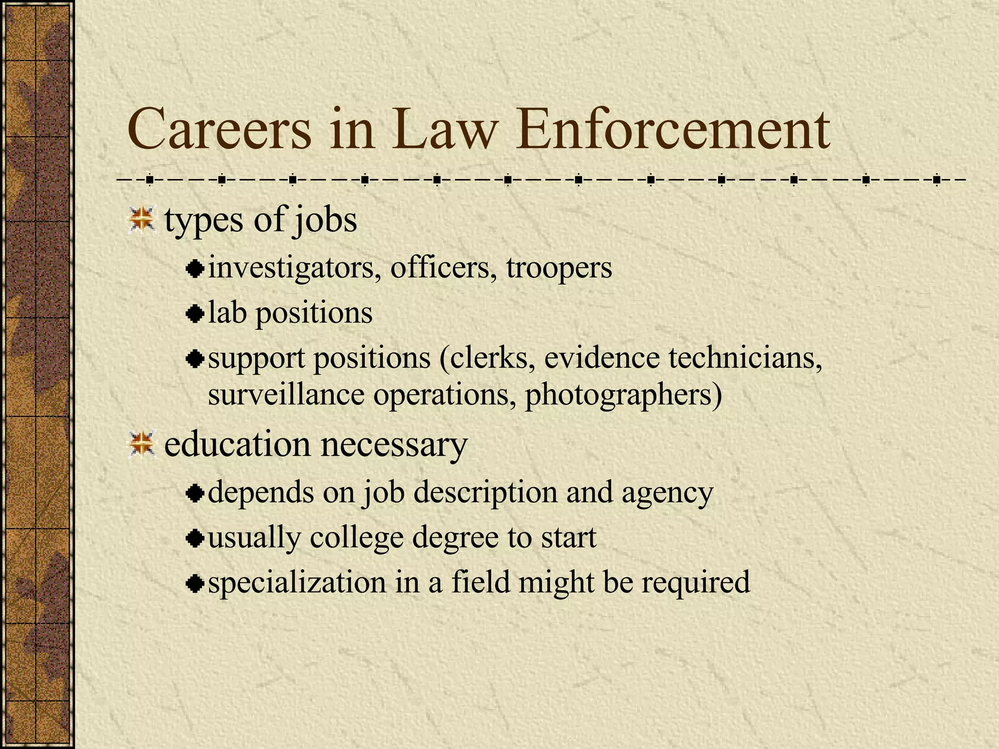 Careers in Law Enforcement types of jobs investigators, officers, troopers lab positions support positions (clerks, evidence technicians, surveillance operations, photographers) education necessary depends on job description and agency usually college degree to start specialization in a field might be required 