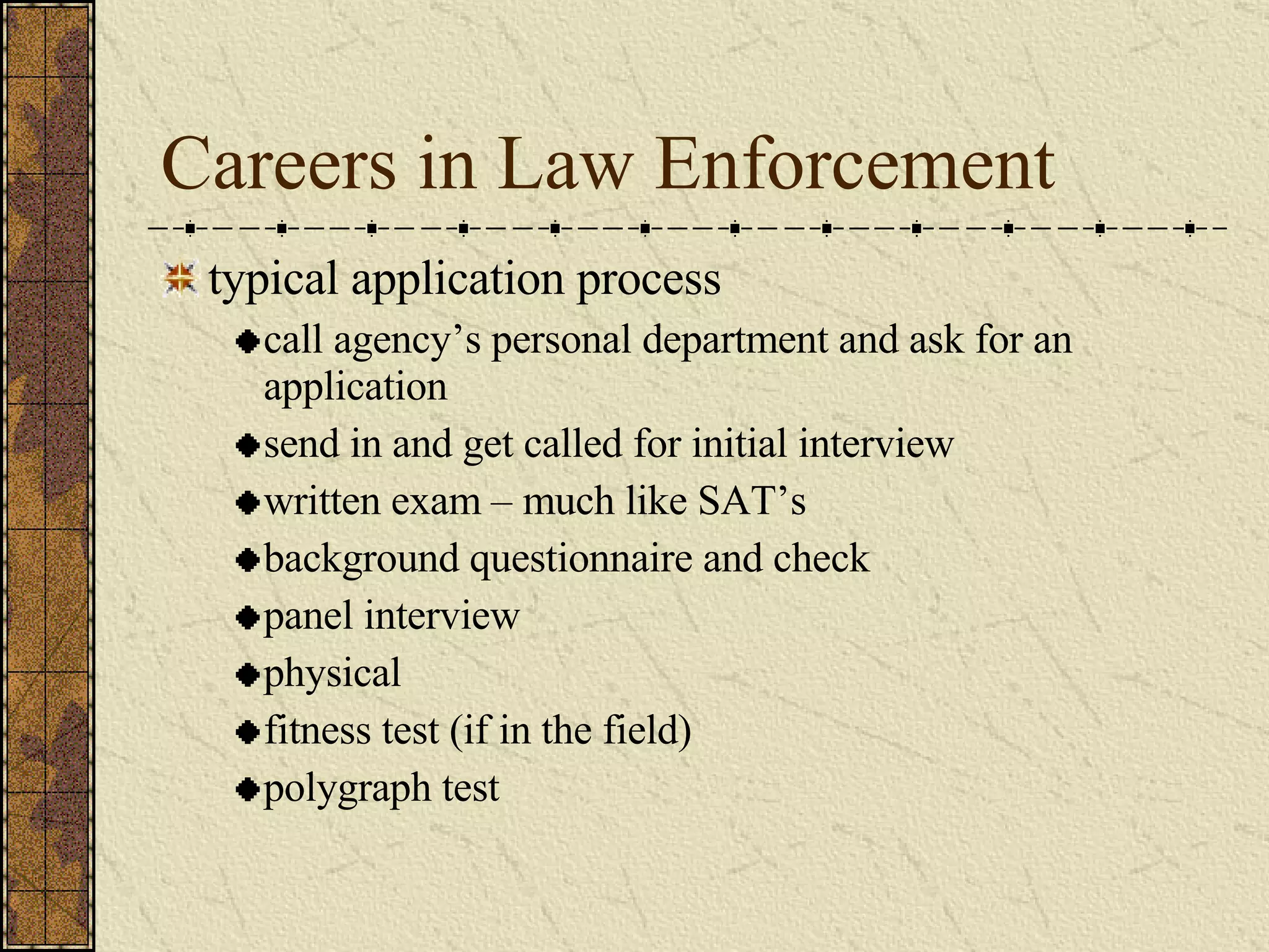 Careers in Law Enforcement typical application process call agency’s personal department and ask for an application send in and get called for initial interview written exam – much like SAT’s background questionnaire and check panel interview physical fitness test (if in the field) polygraph test 
