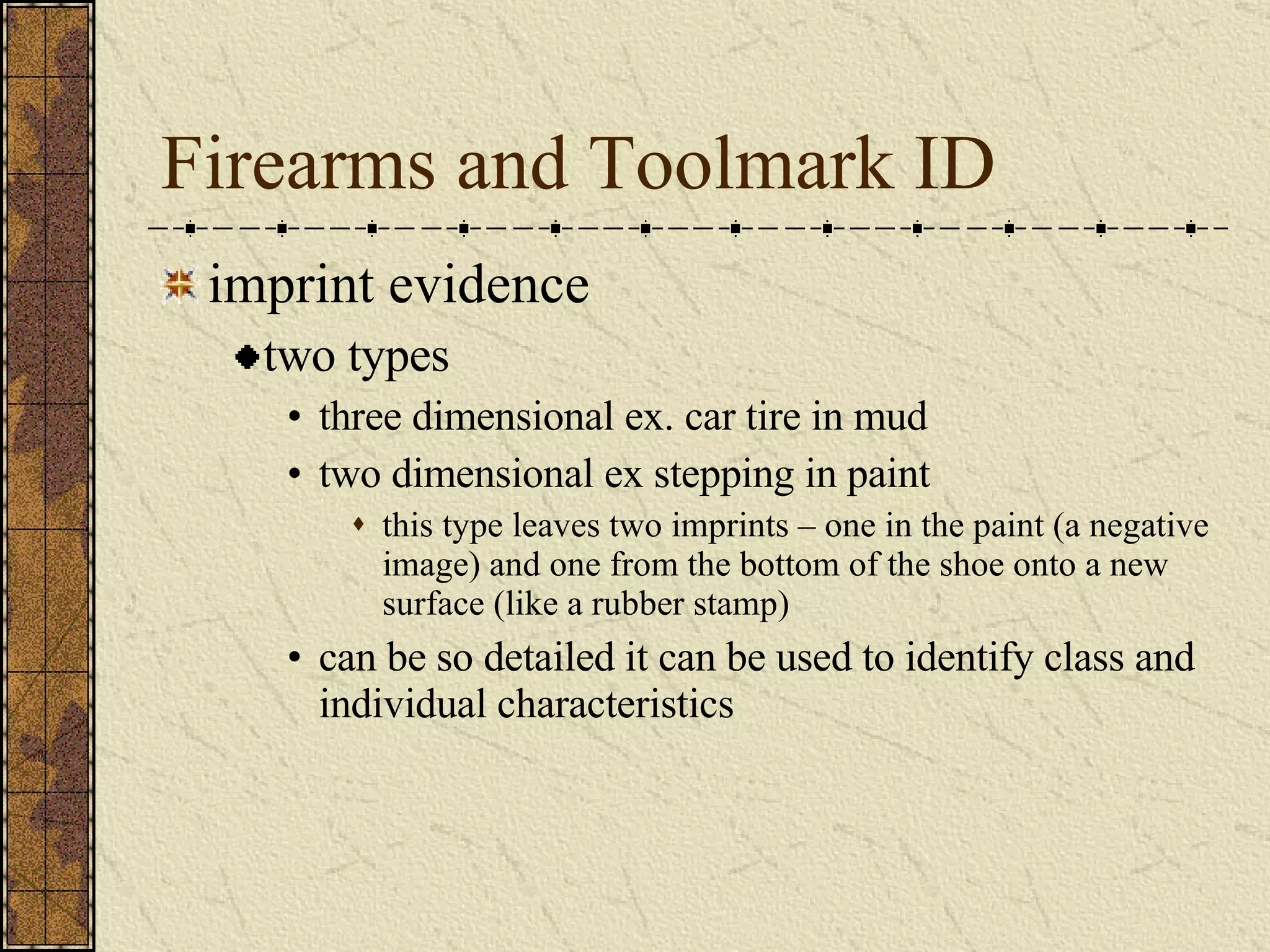 Firearms and Toolmark ID imprint evidence two types three dimensional ex. car tire in mud two dimensional ex stepping in paint this type leaves two imprints – one in the paint (a negative image) and one from the bottom of the shoe onto a new surface (like a rubber stamp)  can be so detailed it can be used to identify class and individual characteristics 