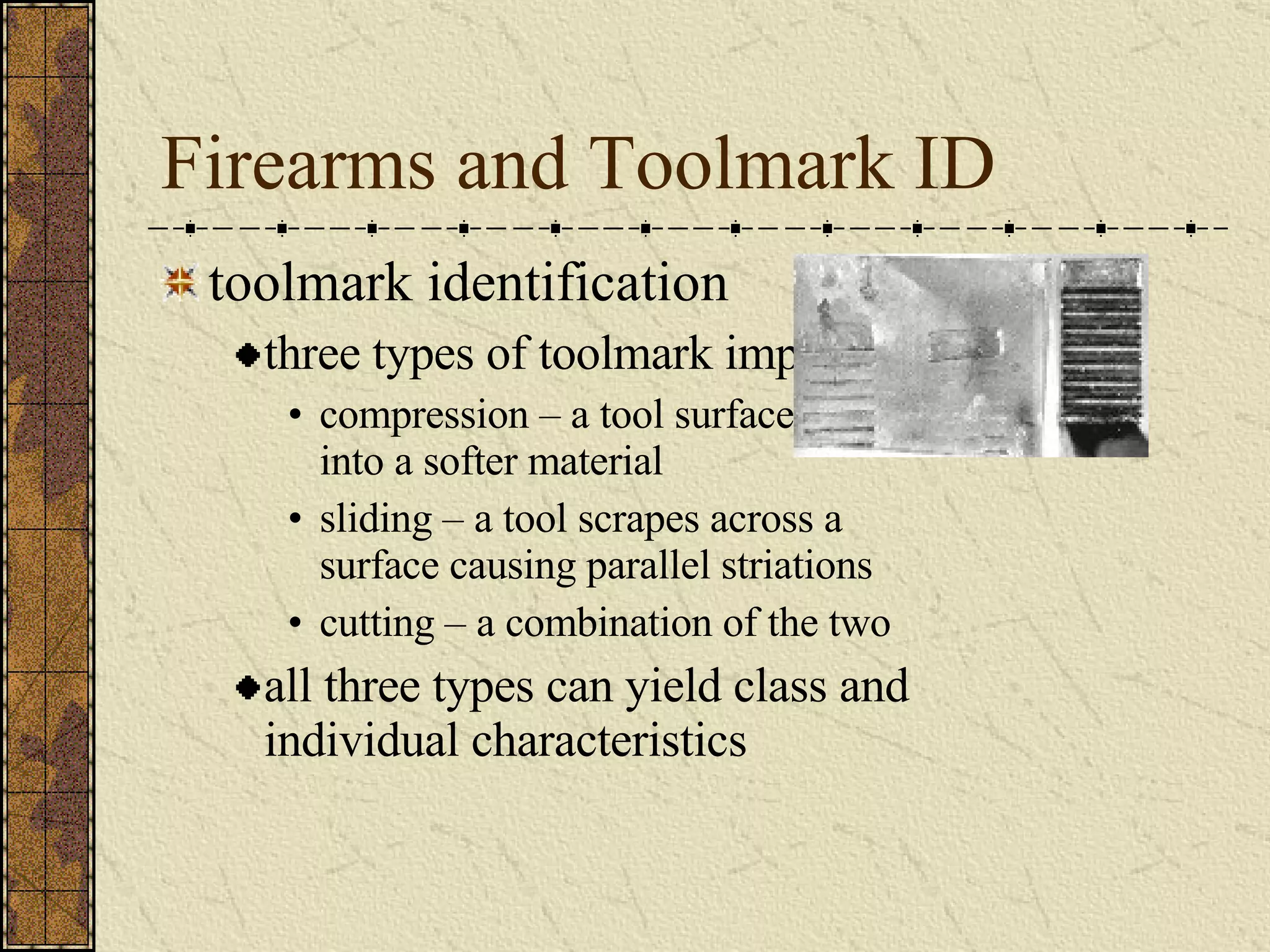 Firearms and Toolmark ID toolmark identification three types of toolmark impressions compression – a tool surface presses into a softer material sliding – a tool scrapes across a surface causing parallel striations cutting – a combination of the two all three types can yield class and individual characteristics 
