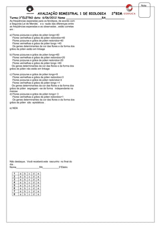 Nota


                         AVALIAÇÃO BIMESTRAL 1 DE BIOLOGIA    2ºBIM
Turma:3°ELETRO data: 6/06/2012 Nome _____________________RA___________
As freqüências esperadas para os fenótipos, de acordo com
a Segunda Lei de Mendel, e a razão das diferenças entre
as freqüências esperadas e as observadas , estão corretas
em :

a) Flores púrpuras e grãos de pólen longo=40
   Flores vermelhas e grãos de pólen redondos=40
   Flores púrpuras e grãos de pólen redondos=40
   Flores vermelhas e grãos de pólen longo =40
   Os genes determinantes da cor das flores e da forma dos
grãos de pólen estão em linkage

b) Flores púrpuras e grãos de pólen longo=60
   Flores vermelhas e grãos de pólen redondos=20
   Flores púrpuras e grãos de pólen redondos=20
   Flores vermelhas e grãos de pólen longo =60
  Os genes determinantes da cor das flores e da forma dos
grãos de pólen não estão em linkage

c) Flores púrpuras e grãos de pólen longo=9
   Flores vermelhas e grãos de pólen redondos=3
   Flores púrpuras e grãos de pólen redondos=3
   Flores vermelhas e grãos de pólen longo =1
  Os genes determinantes da cor das flores e da forma dos
grãos de pólen segregam –se de forma independente na
meiose
d) Flores púrpuras e grãos de pólen longo= 3
   Flores vermelhas e grãos de pólen redondos=1
   Os genes determinantes da cor das flores e da forma dos
grãos de pólen são epistáticos .

e) NDA




Não destaque. Você receberá este rascunho no final do
dia .
Nome_________________RA____________3°Eletro

   1     a   b   c   d   e
   2     a   b   c   d   e
   3     a   b   c   d   e
   4     a   b   c   d   e
   5     a   b   c   d   e
   6     a   b   c   d   e
   7     a   b   c   d   e
   8     a   b   c   d   e
 