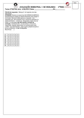 Nota


                         AVALIAÇÃO BIMESTRAL 1 DE BIOLOGIA    2ºBIM
Turma:3°ELETRO data: 6/06/2012 Nome _____________________RA___________

FOLHA de respostas . Marque X em apenas uma das
alternativas.
ATENÇÃO: Resolva os exercícios NA ORDEM NUMÉRICA
apresentando as etapas do desenvolvimento para chegar á
conclusão. Não será válida apenas a resposta , nem
respostas que não condizem com o raciocínio expresso no
desenvolvimento . Lembre-se : Respostas a lápis, fora de
ordem ou rasuradas não têm direito á revisão de
correção. Ao final do dia , os rascunhos e uma prova
respondida estarão disponíveis na monitoria,para você
conferir seu desempenho. Caso queira, prepare-se para a
prova substitutiva no dia 13 de junho.
Boa Prova! : )



1    a   b   c   d   e
2    a   b   c   d   e
3    a   b   c   d   e
4    a   b   c   d   e
5    a   b   c   d   e
6    a   b   c   d   e
7    a   b   c   d   e
8    a   b   c   d   e
 