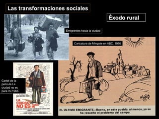 Las transformaciones sociales
Éxodo ruralÉxodo rural
Cartel de la
película La
ciudad no es
para mí.1966
Cartel de la
película La
ciudad no es
para mí.1966
Caricatura de Mingote en ABC. 1966Caricatura de Mingote en ABC. 1966
Emigrantes hacia la ciudadEmigrantes hacia la ciudad
 