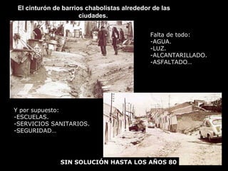 El cinturón de barrios chabolistas alrededor de lasEl cinturón de barrios chabolistas alrededor de las
ciudades.ciudades.
Falta de todo:
-AGUA.
-LUZ.
-ALCANTARILLADO.
-ASFALTADO…
Y por supuesto:
-ESCUELAS.
-SERVICIOS SANITARIOS.
-SEGURIDAD…
SIN SOLUCIÓN HASTA LOS AÑOS 80
 