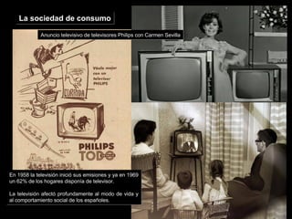 La sociedad de consumoLa sociedad de consumo
Anuncio televisivo de televisores Philips con Carmen SevillaAnuncio televisivo de televisores Philips con Carmen Sevilla
En 1958 la televisión inició sus emisiones y ya en 1969
un 62% de los hogares disponía de televisor.
La televisión afectó profundamente al modo de vida y
al comportamiento social de los españoles.
En 1958 la televisión inició sus emisiones y ya en 1969
un 62% de los hogares disponía de televisor.
La televisión afectó profundamente al modo de vida y
al comportamiento social de los españoles.
 