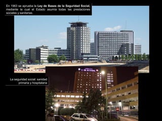 La seguridad social: sanidad
primaria y hospitalaria
La seguridad social: sanidad
primaria y hospitalaria
En 1963 se aprueba la Ley de Bases de la Seguridad Social,
mediante la cual el Estado asumía todas las prestaciones
sociales y sanitarias.
En 1963 se aprueba la Ley de Bases de la Seguridad Social,
mediante la cual el Estado asumía todas las prestaciones
sociales y sanitarias.
 