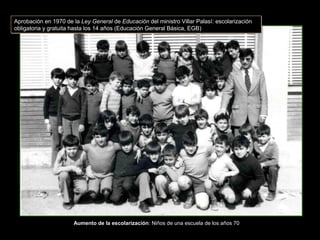Aumento de la escolarización: Niños de una escuela de los años 70
Aprobación en 1970 de la Ley General de Educación del ministro Villar Palasí: escolarización
obligatoria y gratuita hasta los 14 años (Educación General Básica, EGB)
Aprobación en 1970 de la Ley General de Educación del ministro Villar Palasí: escolarización
obligatoria y gratuita hasta los 14 años (Educación General Básica, EGB)
 