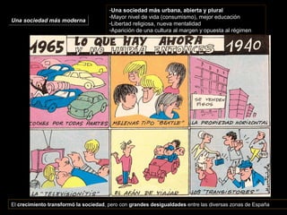 Una sociedad más modernaUna sociedad más moderna
-Una sociedad más urbana, abierta y plural
-Mayor nivel de vida (consumismo), mejor educación
-Libertad religiosa, nueva mentalidad
-Aparición de una cultura al margen y opuesta al régimen
El crecimiento transformó la sociedad, pero con grandes desigualdades entre las diversas zonas de España
 
