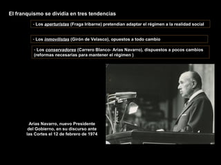 El franquismo se dividía en tres tendencias
- Los aperturistas (Fraga Iribarne) pretendían adaptar el régimen a la realidad social
- Los inmovilistas (Girón de Velasco), opuestos a todo cambio
- Los conservadores (Carrero Blanco- Arias Navarro), dispuestos a pocos cambios
(reformas necesarias para mantener el régimen )
Arias Navarro, nuevo Presidente
del Gobierno, en su discurso ante
las Cortes el 12 de febrero de 1974
 