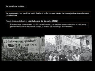 La organizaron los partidos tanto desde el exilio como a través de sus organizaciones internas
clandestinas
Papel destacado tuvo el «contubernio de Múnich» (1962)
Encuentro de intelectuales y políticos del interior y del exterior que condenaban el régimen y
pedían democracia (Dionisio Ridruejo, Salvador de Madariaga y Gil Robles)
La oposición políticaLa oposición política
 