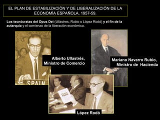 Los tecnócratas del Opus Dei (Ullastres, Rubio o López Rodó) y el fin de la
autarquía y el comienzo de la liberación económica.
EL PLAN DE ESTABILIZACIÓN Y DE LIBERALIZACIÓN DE LA
ECONOMÍA ESPAÑOLA, 1957-59.
Mariano Navarro Rubio,
Ministro de Hacienda
Alberto Ullastrés,
Ministro de Comercio
López Rodó
 