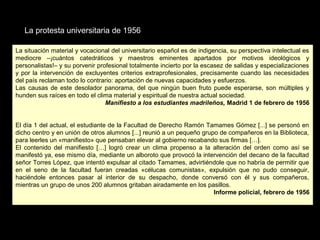 La protesta universitaria de 1956
La situación material y vocacional del universitario español es de indigencia, su perspectiva intelectual es
mediocre –¡cuántos catedráticos y maestros eminentes apartados por motivos ideológicos y
personalistas!– y su porvenir profesional totalmente incierto por la escasez de salidas y especializaciones
y por la intervención de excluyentes criterios extraprofesionales, precisamente cuando las necesidades
del país reclaman todo lo contrario: aportación de nuevas capacidades y esfuerzos.
Las causas de este desolador panorama, del que ningún buen fruto puede esperarse, son múltiples y
hunden sus raíces en todo el clima material y espiritual de nuestra actual sociedad.
Manifiesto a los estudiantes madrileños, Madrid 1 de febrero de 1956
El día 1 del actual, el estudiante de la Facultad de Derecho Ramón Tamames Gómez [...] se personó en
dicho centro y en unión de otros alumnos [...] reunió a un pequeño grupo de compañeros en la Biblioteca,
para leerles un «manifiesto» que pensaban elevar al gobierno recabando sus firmas […].
El contenido del manifiesto […] logró crear un clima propenso a la alteración del orden como así se
manifestó ya, ese mismo día, mediante un alboroto que provocó la intervención del decano de la facultad
señor Torres López, que intentó expulsar al citado Tamames, advirtiéndole que no habría de permitir que
en el seno de la facultad fueran creadas «célucas comunistas», expulsión que no pudo conseguir,
haciéndole entonces pasar al interior de su despacho, donde conversó con él y sus compañeros,
mientras un grupo de unos 200 alumnos gritaban airadamente en los pasillos.
Informe policial, febrero de 1956
La situación material y vocacional del universitario español es de indigencia, su perspectiva intelectual es
mediocre –¡cuántos catedráticos y maestros eminentes apartados por motivos ideológicos y
personalistas!– y su porvenir profesional totalmente incierto por la escasez de salidas y especializaciones
y por la intervención de excluyentes criterios extraprofesionales, precisamente cuando las necesidades
del país reclaman todo lo contrario: aportación de nuevas capacidades y esfuerzos.
Las causas de este desolador panorama, del que ningún buen fruto puede esperarse, son múltiples y
hunden sus raíces en todo el clima material y espiritual de nuestra actual sociedad.
Manifiesto a los estudiantes madrileños, Madrid 1 de febrero de 1956
El día 1 del actual, el estudiante de la Facultad de Derecho Ramón Tamames Gómez [...] se personó en
dicho centro y en unión de otros alumnos [...] reunió a un pequeño grupo de compañeros en la Biblioteca,
para leerles un «manifiesto» que pensaban elevar al gobierno recabando sus firmas […].
El contenido del manifiesto […] logró crear un clima propenso a la alteración del orden como así se
manifestó ya, ese mismo día, mediante un alboroto que provocó la intervención del decano de la facultad
señor Torres López, que intentó expulsar al citado Tamames, advirtiéndole que no habría de permitir que
en el seno de la facultad fueran creadas «célucas comunistas», expulsión que no pudo conseguir,
haciéndole entonces pasar al interior de su despacho, donde conversó con él y sus compañeros,
mientras un grupo de unos 200 alumnos gritaban airadamente en los pasillos.
Informe policial, febrero de 1956
 