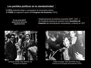 -El PCE pretendía dirigir y monopolizar el movimiento obrero
-El PSOE se organizó a partir del Congreso de Suresnes (1974)
En los años 60/70
aparecieron diversas
organizaciones
-Organizaciones de extrema izquierda (ORT, LCR…)
-En Cataluña destaca la creación de la Asamblea de
Cataluña (de reivindicación nacionalista y unitaria) en 1971
Santiago Carrillo, líder del PCE, de
incógnito en España
Felipe González líder del PSOE tras su
victoria en el Congreso de Suresnes (1974)
Los partidos políticos en la clandestinidadLos partidos políticos en la clandestinidad
 