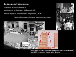 El deterioro de Franco le obligó a
-elegir sucesor en la Jefatura del Estado (1969)
-separar la jefatura del Estado de la del gobierno(1973)
Carrero Blanco se convirtió en el presidente de gobierno
Esta solución se truncó con el asesinato de Carrero Blanco
por ETA. Le sucedió Carlos Arias Navarro
La agonía del franquismo.
 