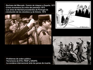 -Rechazo del Mercado Común de integrar a España. 1971
-Crisis económica (la crisis del petróleo) 1973
-Los aires de libertad procedentes de Portugal (la
«revolución de los claveles») y de Grecia. 1974
-Problemas de orden público
-Terrorismo de ETA, FRAP y GRAPO.
-La condena internacional ante las penas de muerte.
 