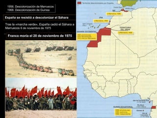 España se resistió a descolonizar el Sáhara
Tras la «marcha verde», España cedió el Sáhara a
Marruecos 6 de noviembre de 1975
Tras la «marcha verde», España cedió el Sáhara a
Marruecos 6 de noviembre de 1975
Franco moría el 20 de noviembre de 1975
Mapa de la descolonización española de
África
1956. Descolonización de Marruecos
1968. Descolonización de Guinea
1956. Descolonización de Marruecos
1968. Descolonización de Guinea
 