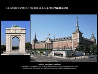 Retórica triunfalista y clasicismo:
Arco de la Victoria (Moncloa): símbolo del triunfo de reminiscencias clásico-fascistas
Ministerio del Ejército del Aire: edificio de estructura de la época de los Austria
La cultura durante el Franquismo. El primer franquismo
 
