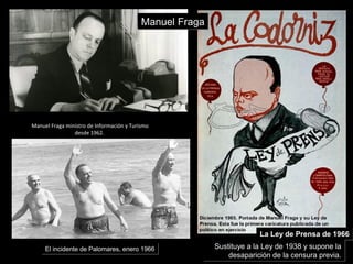 Manuel Fraga ministro de Información y Turismo
desde 1962.
El incidente de Palomares, enero 1966El incidente de Palomares, enero 1966
Manuel FragaManuel Fraga
La Ley de Prensa de 1966La Ley de Prensa de 1966
Sustituye a la Ley de 1938 y supone la
desaparición de la censura previa.
Sustituye a la Ley de 1938 y supone la
desaparición de la censura previa.
 