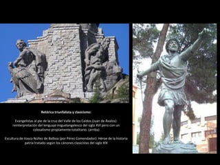 Retórica triunfalista y clasicismo:
Evangelistas al pie de la cruz del Valle de los Caídos (Juan de Ávalos):
reinterpretación del lenguaje miguelangelesco del siglo XVI pero con un
colosalismo propiamente totalitario. (arriba)
Escultura de Vasco Núñez de Balboa (por Pérez Comendador): Héroe de la historia
patria tratado según los cánones clasicistas del siglo XIX
 