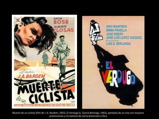 Muerte de un ciclista (film de J. A. Bardem, 1955), El Verdugo (L. García Berlanga, 1963), ejemplos de un cine con mayores
pretensiones y no exentos de cierta dimensión crítica
 