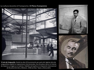 El arte de Vanguardia: Desde los años 50 la promoción por parte del régimen del arte
vanguardista español en exposiciones internacionales, fue otra pieza más en el intento
de mejorar su imagen en el exterior. Pabellón de España en la Exposición Internacional
de Bruselas (Corrales y Molezún, 1958) (arriba). Tápies y Oteiza (dch)
La cultura durante el Franquismo. El Pleno franquismo
 