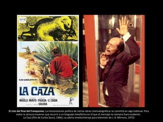 El cine del final del Franquismo: La interpretación política de ciertas obras cinematográficas se convirtió en algo habitual. Para
evitar la censura tuvieron que recurrir a un lenguaje metafórico en el que el mensaje no siempre fuera evidente..
La Caza (film de Carlos Saura, 1966), La cabina (mediometraje para televisión de J. A. Mercero, 1972)
 