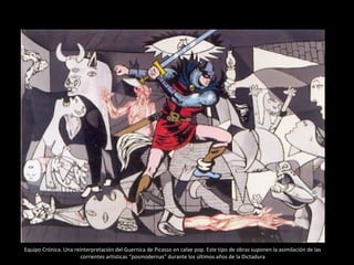Equipo Crónica. Una reinterpretación del Guernica de Picasso en calve pop. Este tipo de obras suponen la asimilación de las
corrientes artísticas “posmodernas” durante los últimos años de la Dictadura
 
