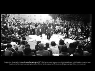 Happening durante los Encuentros de Pamplona de 1972. Certamen de arte experimental celebrado por iniciativa del mecenas Juan
Huarte, en el se mostraron ejemplos de las últimas tendencias y manifestaciones del panorama artístico internacional.
 