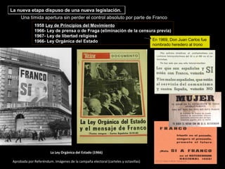La Ley Orgánica del Estado (1966)
Aprobada por Referéndum. Imágenes de la campaña electoral (carteles y octavillas)
1958 Ley de Principios del Movimiento
1966- Ley de prensa o de Fraga (eliminación de la censura previa)
1967- Ley de libertad religiosa
1966- Ley Orgánica del Estado
Una tímida apertura sin perder el control absoluto por parte de Franco
En 1969, Don Juan Carlos fue
nombrado heredero al trono
La nueva etapa dispuso de una nueva legislación.La nueva etapa dispuso de una nueva legislación.
 