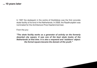 In 1997 the skatepark in the centre of Hoofddorp was the first concrete
skate facility of its kind in the Netherlands. In 2008, the Raadhuisplein was
nominated for the Architecture Prize Haarlemmermeer.
From the jury:
"The skate facility works as a generator of activity on the formerly
deserted city square. It was one of the best skate tracks of the
Netherlands at that time. It is also a wayward and ‘stubborn’ object:
the formal square became the domain of the youth.”
... 10 years later